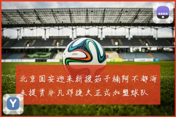 北京国安迎来新援茹子楠阿不都海米提贾非凡邓捷夫正式加盟球队