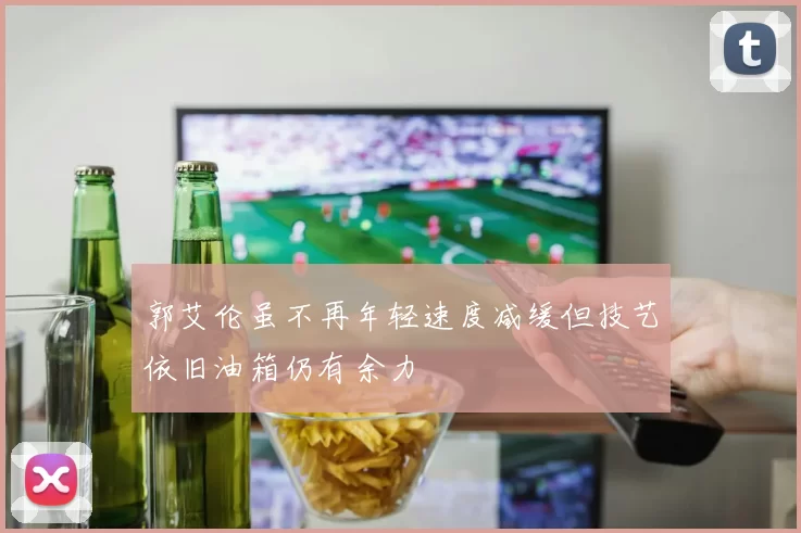 郭艾伦虽不再年轻速度减缓但技艺依旧油箱仍有余力
