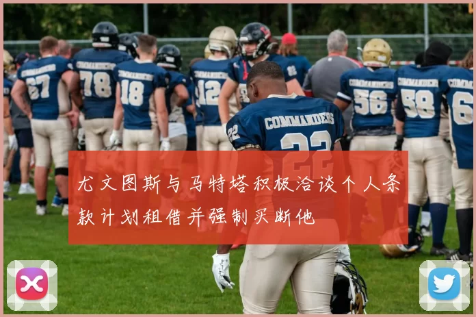 尤文图斯与马特塔积极洽谈个人条款计划租借并强制买断他