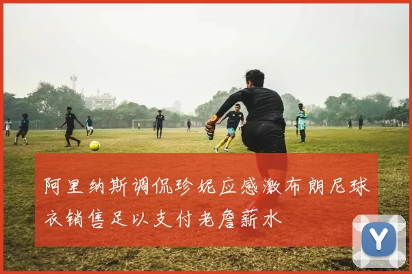 阿里纳斯调侃珍妮应感激布朗尼球衣销售足以支付老詹薪水