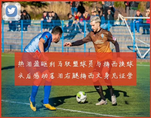热泪盈眶利马联盟球员与梅西换球衣后感动落泪右腿梅西文身见证崇拜之情