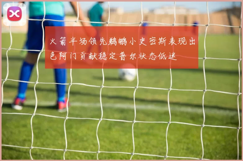 火箭半场领先鹈鹕小史密斯表现出色阿门贡献稳定普尔状态低迷