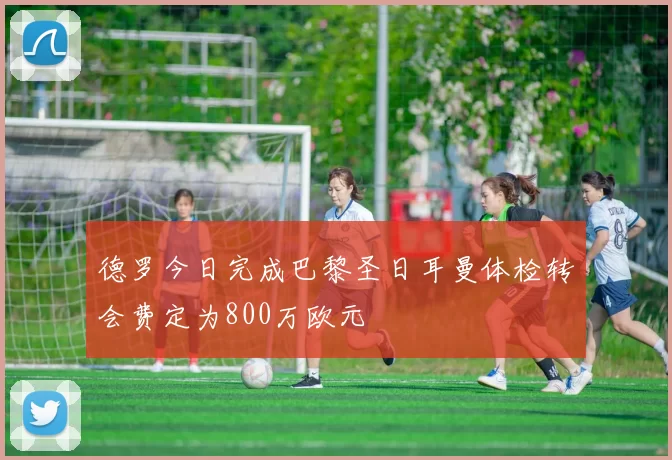 德罗今日完成巴黎圣日耳曼体检转会费定为800万欧元