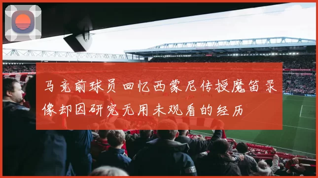 马竞前球员回忆西蒙尼传授魔笛录像却因研究无用未观看的经历