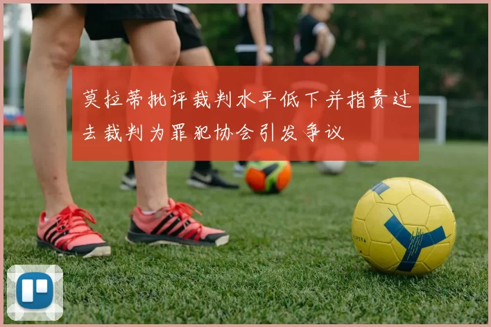 莫拉蒂批评裁判水平低下并指责过去裁判为罪犯协会引发争议